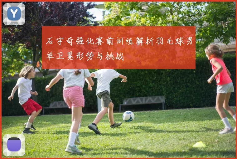 石宇奇强化赛前训练解析羽毛球男单卫冕形势与挑战