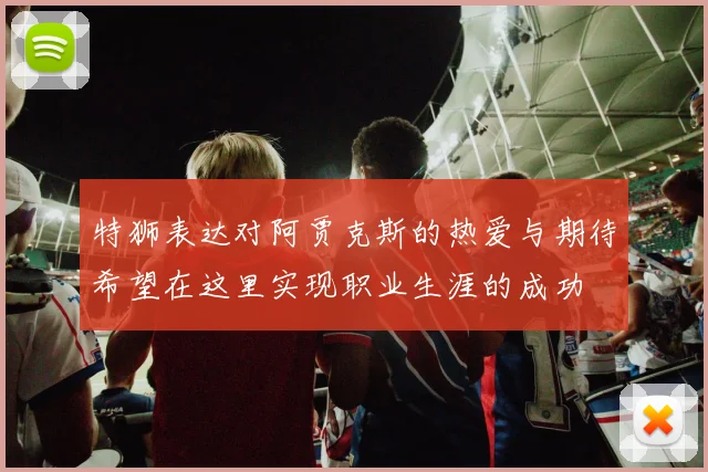 特狮表达对阿贾克斯的热爱与期待希望在这里实现职业生涯的成功