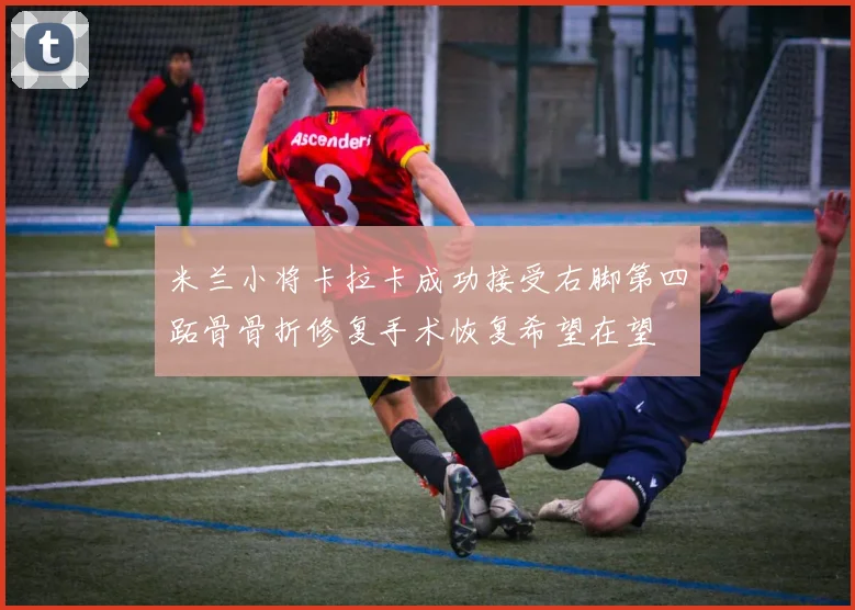 米兰小将卡拉卡成功接受右脚第四跖骨骨折修复手术恢复希望在望