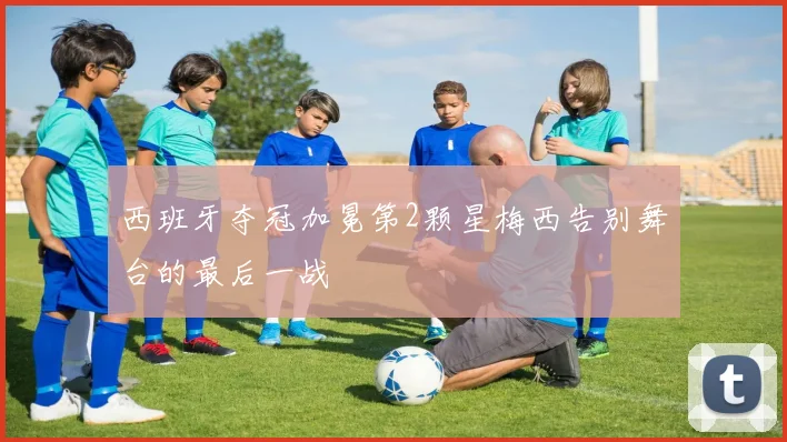 西班牙夺冠加冕第2颗星梅西告别舞台的最后一战