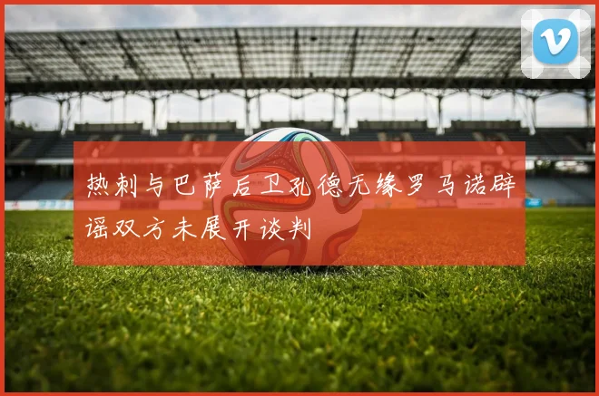 热刺与巴萨后卫孔德无缘罗马诺辟谣双方未展开谈判