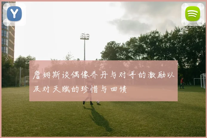 詹姆斯谈偶像乔丹与对手的激励以及对天赋的珍惜与回馈