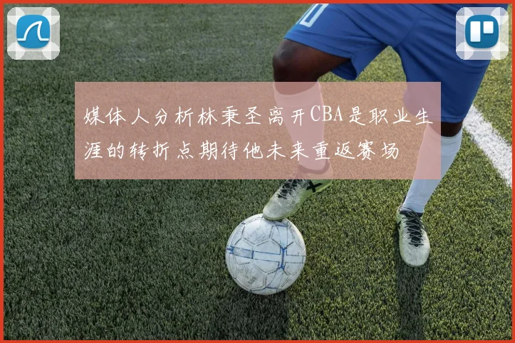 媒体人分析林秉圣离开CBA是职业生涯的转折点期待他未来重返赛场