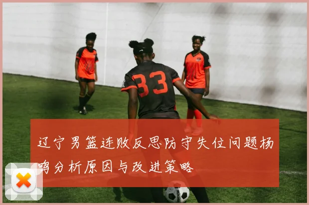 辽宁男篮连败反思防守失位问题杨鸣分析原因与改进策略