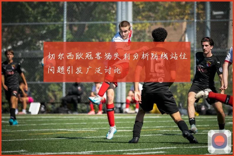 切尔西欧冠客场失利分析防线站位问题引发广泛讨论