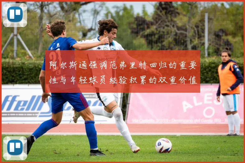 阿尔斯通强调范弗里特回归的重要性与年轻球员经验积累的双重价值