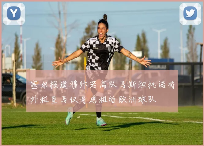 塞尔报道穆帅若离队马斯坦托诺将外租皇马仅考虑租给欧洲球队
