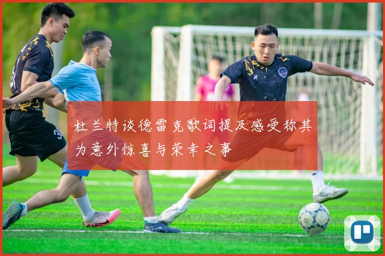 杜兰特谈德雷克歌词提及感受称其为意外惊喜与荣幸之事